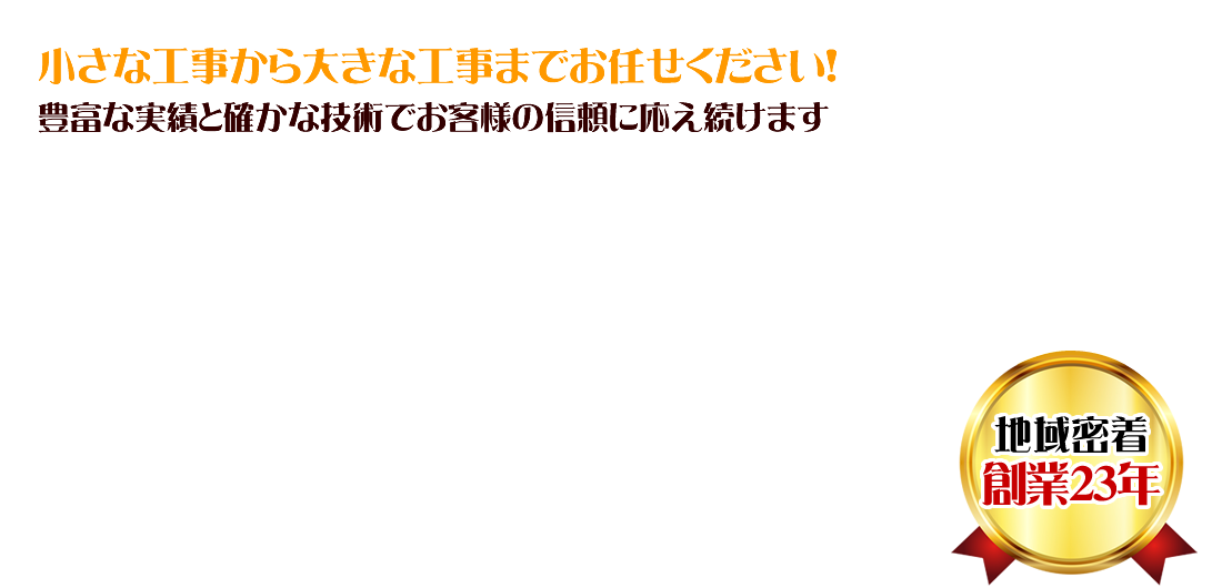 小さな工事から大きな工事までお任せ下さい！豊富な実績と確かな技術でお客様の信頼に応え続けます
